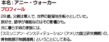 プロフィール 28歳。父親は軍人で、世界の駐留地を転々としていた。旅好き、語学が堪能なのはその影響かも。共に暮らす姉の家族には、「スミソニアン・インスティテューション（アメリカ国立研究機関）の、
博物館展示物調達員」ということにしてある。