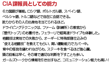 CIA諜報員としての能力 ６カ国語が堪能。ロシア語、ポルトガル語、スペイン語、ペルシャ語、トルコ語などで自在に会話できる。訛りからその人の出身地を当てられるほど。ドライビングテクニックは、ファーム（訓練所）の教官から「歴代トップ」のお墨付き。フェラーリで超高速ドライブも体験した。格闘技は実地での失敗から、オーギーに特殊部隊仕込みの“使える格闘技”を教えてもらい、高い運動能力でカバー中。背中の怪我を縫われながらも、ステーキを食べるほど強心臓。頭の回転は早く、その場で適切な判断を下すことも多い。ガールズトークから情報を引き出すなど、コミュニケーション能力も高い！