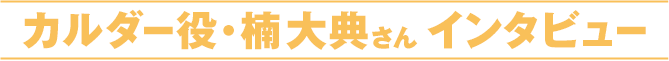 カルダー役・楠大典さんインタビュー