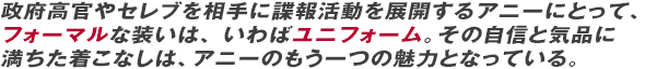 政府高官やセレブを相手に諜報活動を展開するアニーにとって、フォーマルな装いは、いわばユニフォーム。その自信と気品に満ちた着こなしは、アニーのもう一つの魅力となっている。