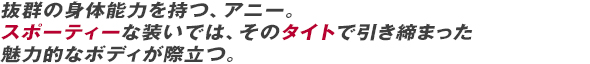 抜群の身体能力を持つ、アニー。 スポーティーな装いでは、そのタイトで引き締まった魅力的なボディが際立つ。