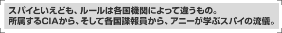 スパイといえども、ルールは各国機関によって違うもの。所属するCIAから、そして各国諜報員から、アニーが学ぶスパイの流儀。